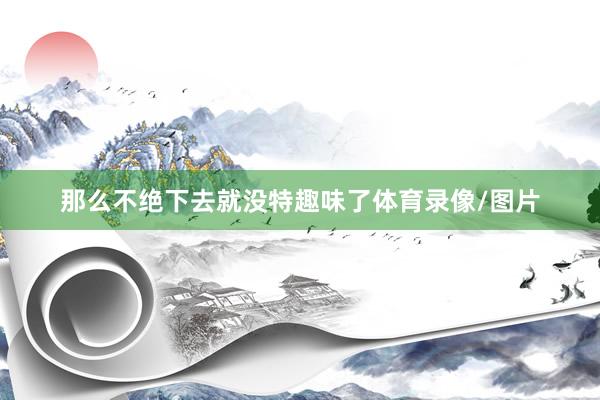那么不绝下去就没特趣味了体育录像/图片