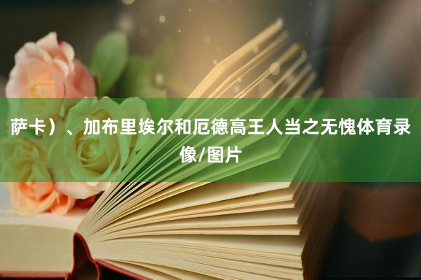 萨卡）、加布里埃尔和厄德高王人当之无愧体育录像/图片