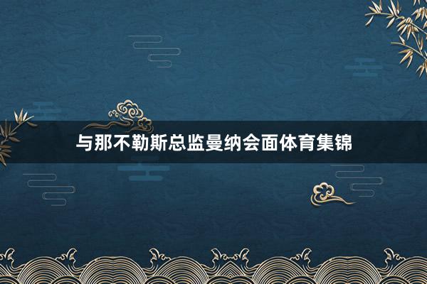 与那不勒斯总监曼纳会面体育集锦