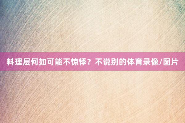 料理层何如可能不惊悸？不说别的体育录像/图片