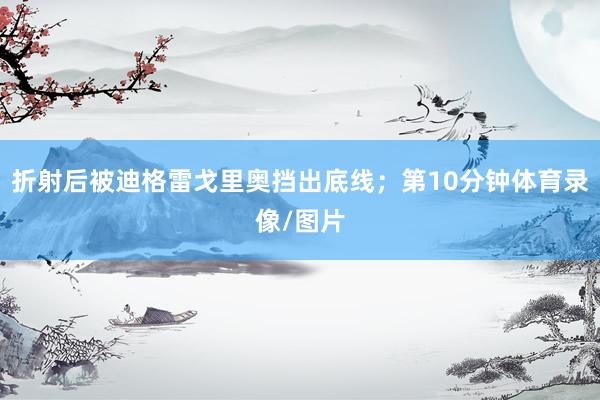 折射后被迪格雷戈里奥挡出底线；第10分钟体育录像/图片