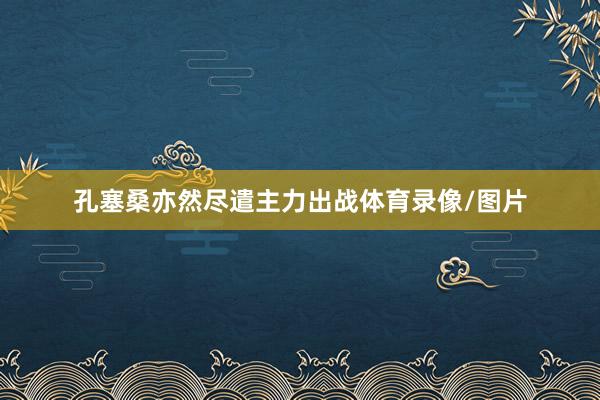 孔塞桑亦然尽遣主力出战体育录像/图片