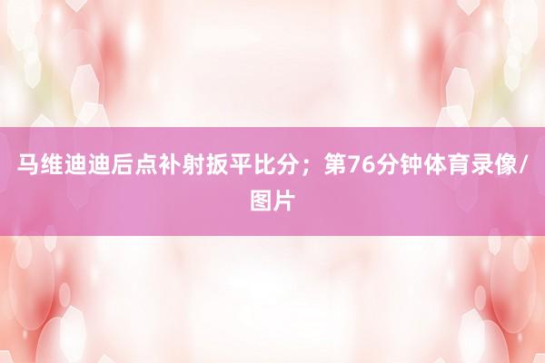 马维迪迪后点补射扳平比分；第76分钟体育录像/图片