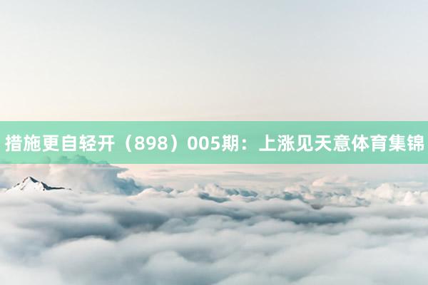 措施更自轻开（898）　　005期：上涨见天意体育集锦