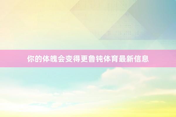 你的体魄会变得更鲁钝体育最新信息
