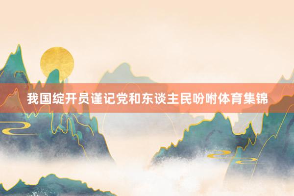 我国绽开员谨记党和东谈主民吩咐体育集锦