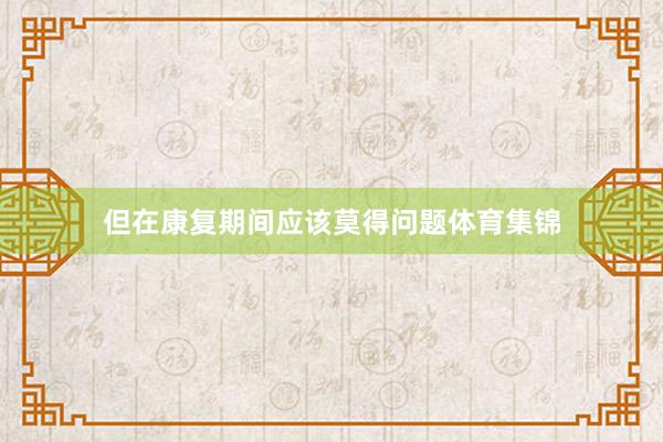 但在康复期间应该莫得问题体育集锦