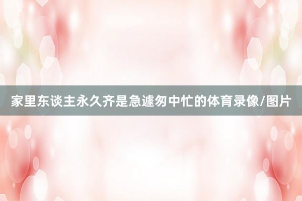 家里东谈主永久齐是急遽匆中忙的体育录像/图片