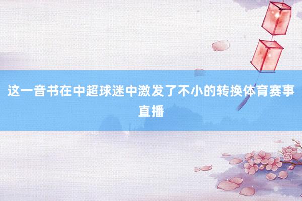 这一音书在中超球迷中激发了不小的转换体育赛事直播
