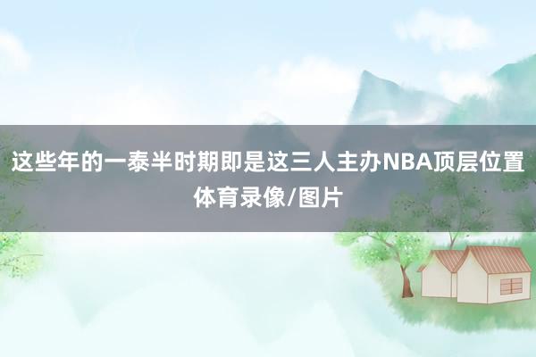 这些年的一泰半时期即是这三人主办NBA顶层位置体育录像/图片