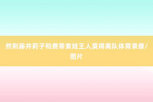 然则藤井莉子和费蒂索娃王人莫得离队体育录像/图片