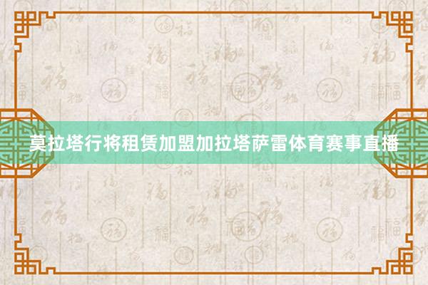 莫拉塔行将租赁加盟加拉塔萨雷体育赛事直播