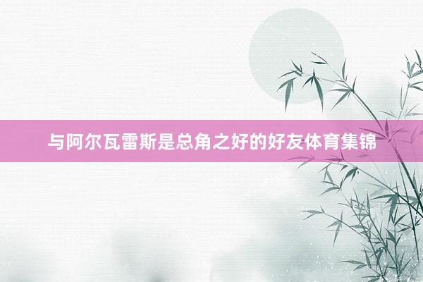 与阿尔瓦雷斯是总角之好的好友体育集锦