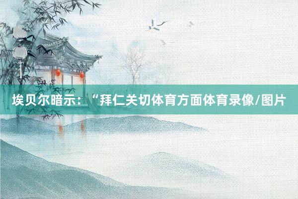 埃贝尔暗示：“拜仁关切体育方面体育录像/图片