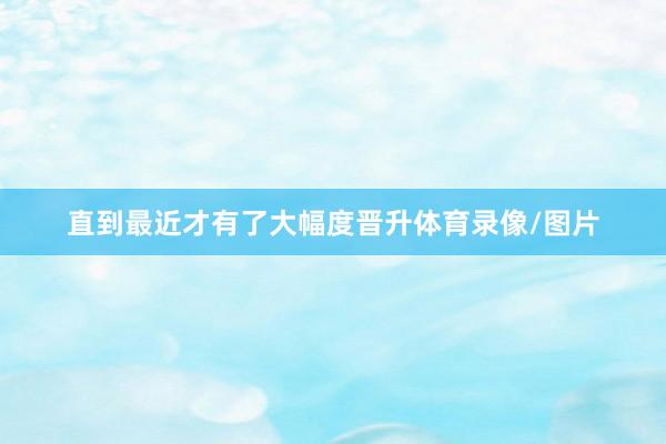 直到最近才有了大幅度晋升体育录像/图片