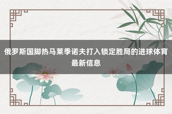 俄罗斯国脚热马莱季诺夫打入锁定胜局的进球体育最新信息