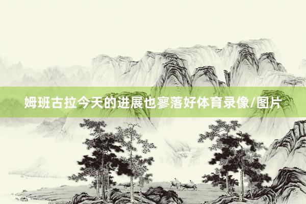 姆班古拉今天的进展也寥落好体育录像/图片