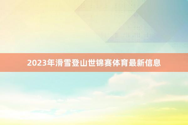 2023年滑雪登山世锦赛体育最新信息