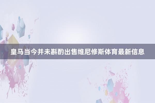 皇马当今并未斟酌出售维尼修斯体育最新信息