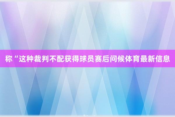 称“这种裁判不配获得球员赛后问候体育最新信息