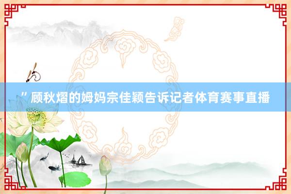 ”顾秋熠的姆妈宗佳颖告诉记者体育赛事直播