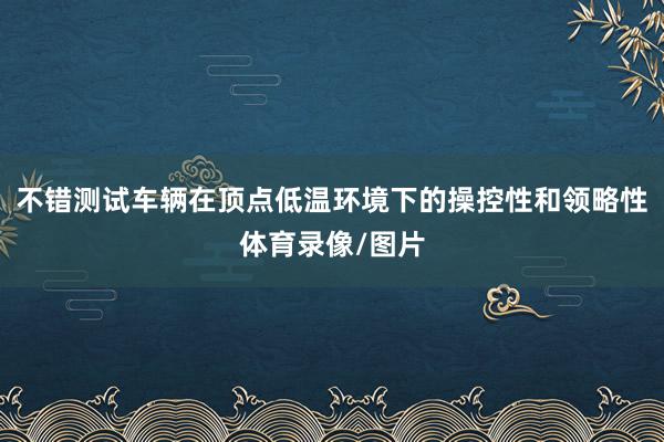 不错测试车辆在顶点低温环境下的操控性和领略性体育录像/图片