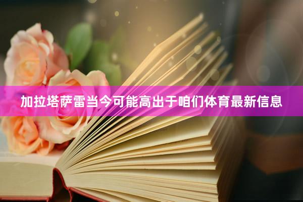 加拉塔萨雷当今可能高出于咱们体育最新信息