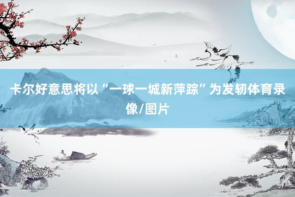 卡尔好意思将以“一球一城新萍踪”为发轫体育录像/图片