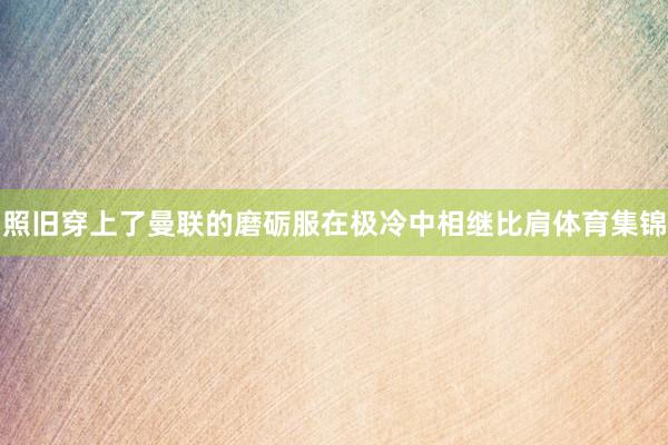 照旧穿上了曼联的磨砺服在极冷中相继比肩体育集锦