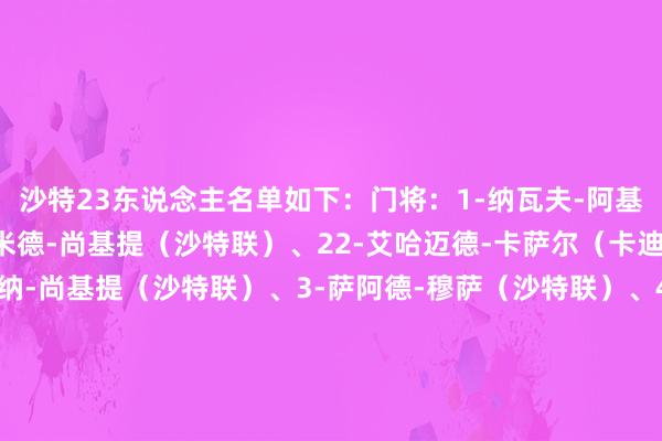 沙特23东说念主名单如下：门将：1-纳瓦夫-阿基迪（降服者）、21-哈米德-尚基提（沙特联）、22-艾哈迈德-卡萨尔（卡迪西亚）后卫：2-穆汉纳-尚基提（沙特联）、3-萨阿德-穆萨（沙特联）、4-阿里-拉贾米（奏效）、5-吉哈德-萨克里（卡迪西亚）、12-沙乌德-阿卜杜勒哈米德（罗马）、13-纳瓦夫-布沙勒（奏效）、14-哈桑-卡迪什（沙特联）、17-哈桑-坦巴蒂（月牙）中场：6-纳赛尔-多萨里（