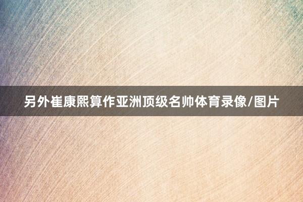 另外崔康熙算作亚洲顶级名帅体育录像/图片