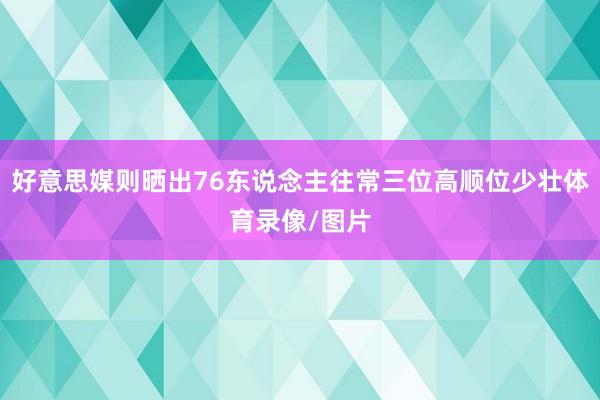 好意思媒则晒出76东说念主往常三位高顺位少壮体育录像/图片