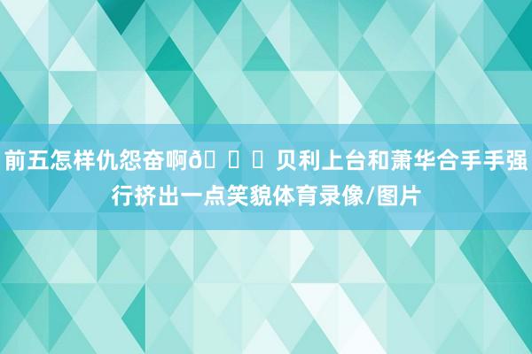 前五怎样仇怨奋啊👀贝利上台和萧华合手手强行挤出一点笑貌体育录像/图片