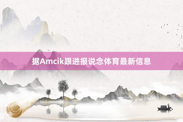 据Amcik跟进报说念体育最新信息