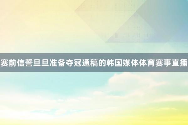 赛前信誓旦旦准备夺冠通稿的韩国媒体体育赛事直播