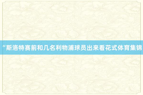 “斯洛特赛前和几名利物浦球员出来看花式体育集锦