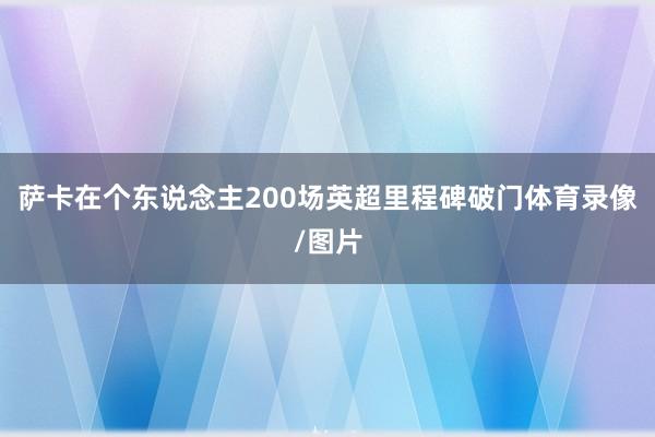 萨卡在个东说念主200场英超里程碑破门体育录像/图片