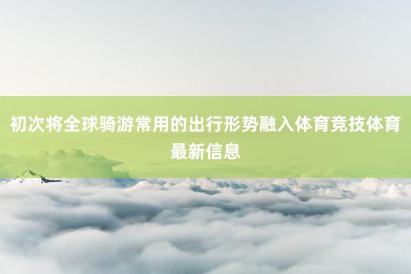 初次将全球骑游常用的出行形势融入体育竞技体育最新信息