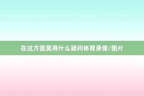 在这方面莫得什么疑问体育录像/图片