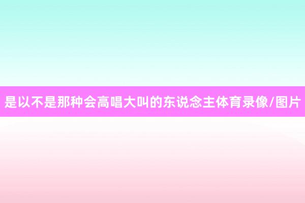 是以不是那种会高唱大叫的东说念主体育录像/图片
