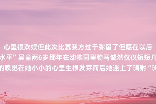 心里很欢娱但此次比赛我方过于弥留了但愿在以后的比赛中能阐述出竟然水平”吴童雨6岁那年在动物园里骑马诚然仅仅短短几分钟但在马背上轰动的嗅觉在她小小的心里生根发芽而后她迷上了骑射“骑马射箭不仅是一项剖释更是一种艺术是力量和好意思的齐全和解”谈及这项剖释给我方带来的调动吴童雨暗示：“骑射让我学会了坚握与勇敢闇练了专注力还交到了好多一又友”她但愿在师傅的引颈下为中国骑射传统文化的阐述与践诺孝敬我方的力量现时骑射剖释已慎重入选2030年多哈亚运会比赛阵势在寰宇骑射界崭露头角的吴童雨还怀揣着更大的梦念念但愿站在多哈亚运会上为国争气开头：大湾区之声、深视新闻、南边都市报、深圳素养、央视新闻裁剪：THEX发布于：北京市体育集锦