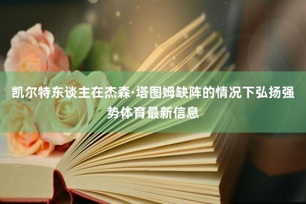 凯尔特东谈主在杰森·塔图姆缺阵的情况下弘扬强势体育最新信息