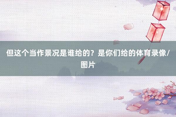 但这个当作景况是谁给的？是你们给的体育录像/图片