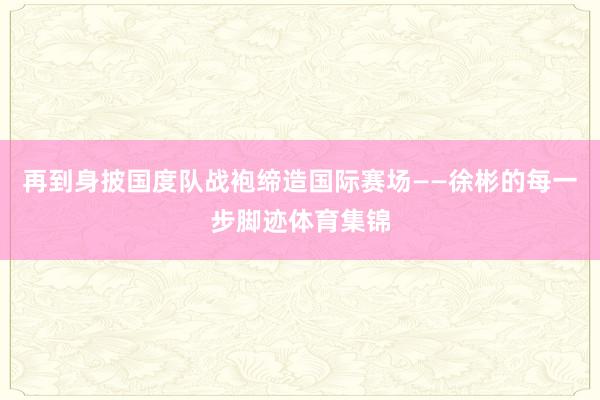 再到身披国度队战袍缔造国际赛场——徐彬的每一步脚迹体育集锦