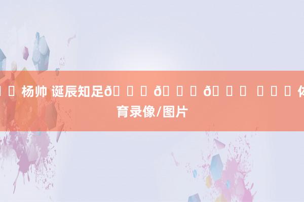 ㊗️杨帅 诞辰知足🎂🎂🎂 ​​​体育录像/图片